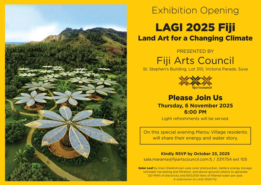 LAGI 2025 Fiji Land Art for a Changing Climate Kindly RSVP by October 23, 2025 sala.marama@fijiartscouncil.com.fj / 3311754 ext 105 Exhibition Opening Solar Leaf by Iman SheikhAnsari uses solar photovoltaic, battery energy storage, rainwater harvesting and filtration, and above-ground cisterns to generate 120 MWh of electricity and 600,000 liters of filtered water per year. A submission to LAGI 2025 Fiji. On this special evening Marou Village residents will share their energy and water story. Please Join Us Thursday, 6 November 2025 6:00 PM Light refreshments will be served. Fiji Arts Council St. Stephen’s Building, Lot 310, Victoria Parade, Suva PRESENTED BY