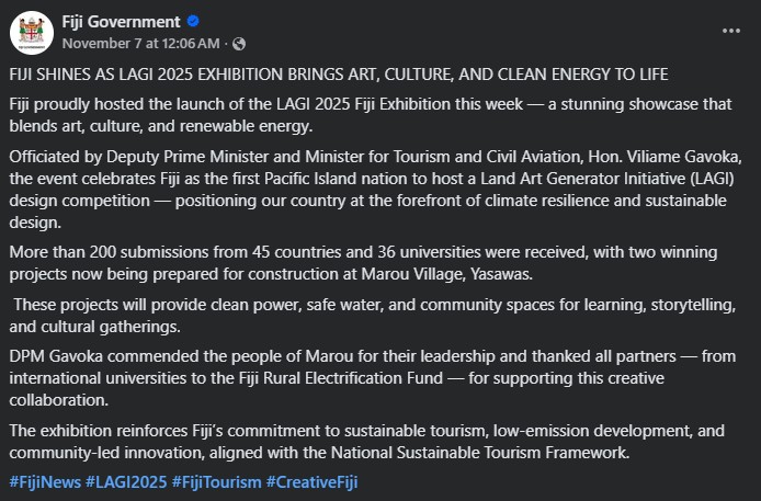 Fiji Government. FIJI SHINES AS LAGI 2025 EXHIBITION BRINGS ART, CULTURE, AND CLEAN ENERGY TO LIFE Fiji proudly hosted the launch of the LAGI 2025 Fiji Exhibition this week — a stunning showcase that blends art, culture, and renewable energy. Officiated by Deputy Prime Minister and Minister for Tourism and Civil Aviation, Hon. Viliame Gavoka, the event celebrates Fiji as the first Pacific Island nation to host a Land Art Generator Initiative (LAGI) design competition — positioning our country at the forefront of climate resilience and sustainable design. More than 200 submissions from 45 countries and 36 universities were received, with two winning projects now being prepared for construction at Marou Village, Yasawas. These projects will provide clean power, safe water, and community spaces for learning, storytelling, and cultural gatherings. DPM Gavoka commended the people of Marou for their leadership and thanked all partners — from international universities to the Fiji Rural Electrification Fund — for supporting this creative collaboration. The exhibition reinforces Fiji’s commitment to sustainable tourism, low-emission development, and community-led innovation, aligned with the National Sustainable Tourism Framework. #FijiNews #LAGI2025 #FijiTourism #CreativeFiji